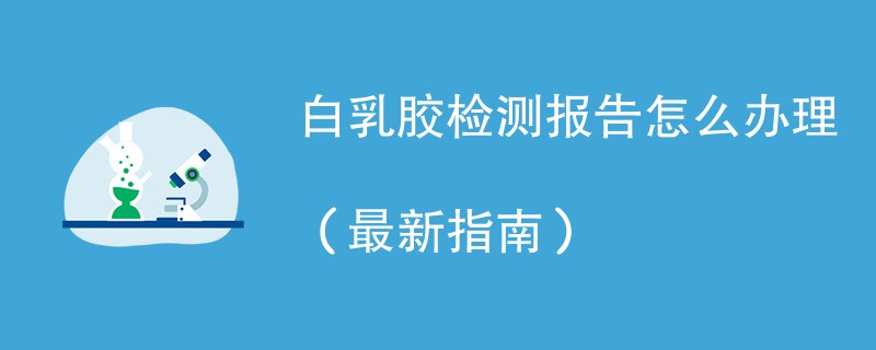 白乳胶检测报告怎么办理（最新指南）