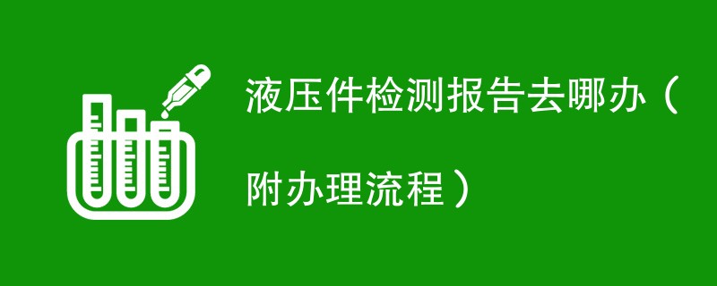 液压件检测报告去哪办（附办理流程）
