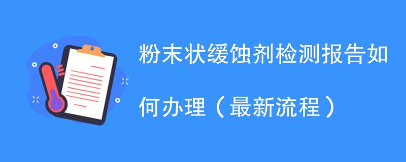粉末状缓蚀剂检测报告如何办理（最新流程）