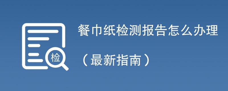 餐巾纸检测报告怎么办理（最新指南）