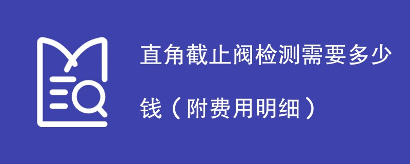 直角截止阀检测需要多少钱（附费用明细）