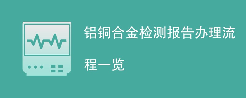 铝铜合金检测报告办理流程一览