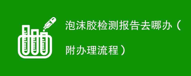 泡沫胶检测报告去哪办（附办理流程）