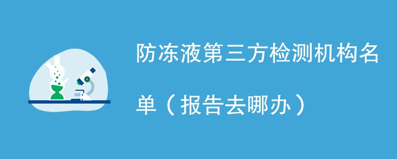 防冻液第三方检测机构名单（报告去哪办）