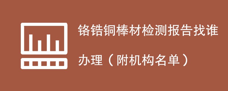 铬锆铜棒材检测报告找谁办理（附机构名单）