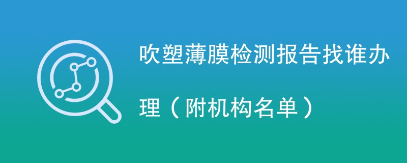 吹塑薄膜检测报告找谁办理（附机构名单）