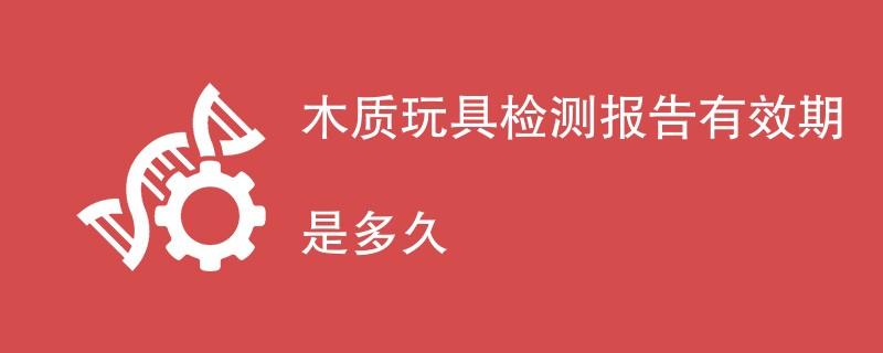 木质玩具检测报告有效期是多久
