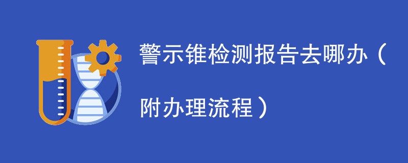 警示锥检测报告去哪办（附办理流程）