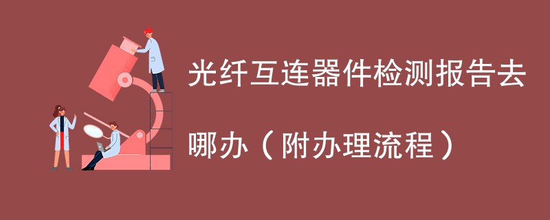 光纤互连器件检测报告去哪办（附办理流程）
