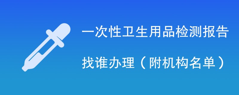 一次性卫生用品检测报告找谁办理（附机构名单）