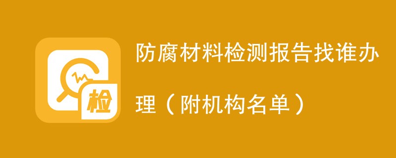 防腐材料检测报告找谁办理（附机构名单）