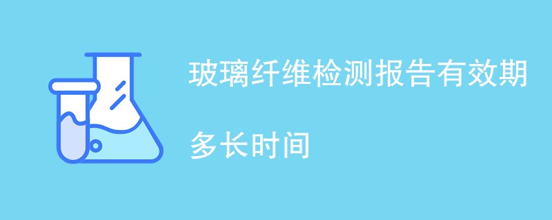 玻璃纤维检测报告有效期多长时间