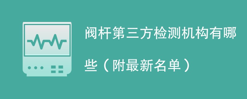 阀杆第三方检测机构有哪些（附最新名单）