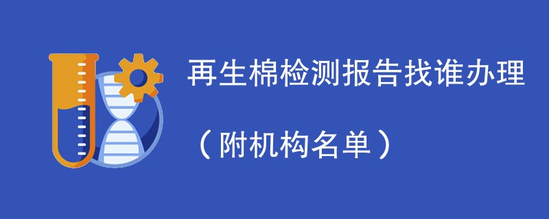 再生棉检测报告找谁办理（附机构名单）