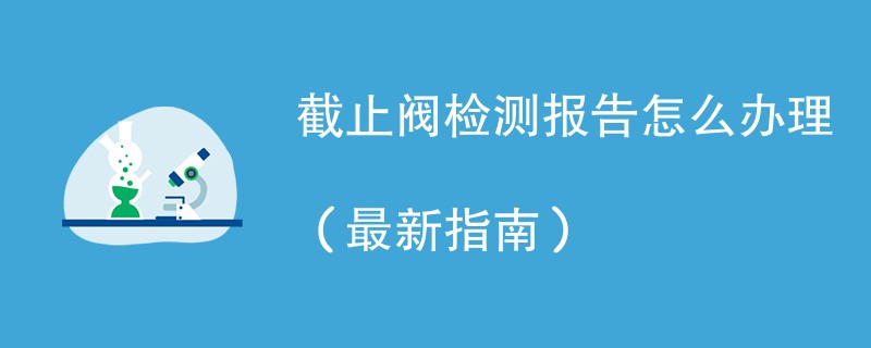截止阀检测报告怎么办理（最新指南）