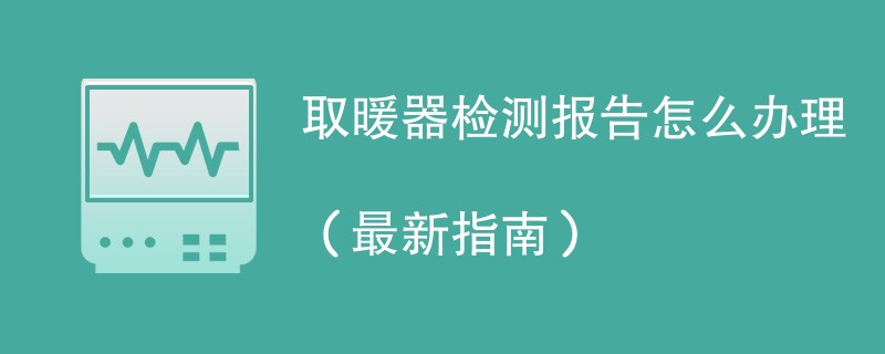 取暖器检测报告怎么办理（最新指南）