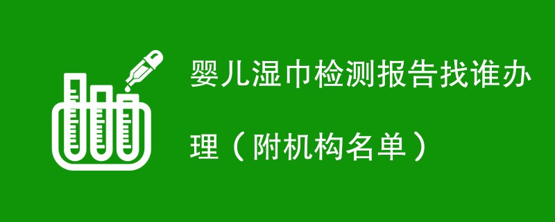 婴儿湿巾检测报告找谁办理（附机构名单）
