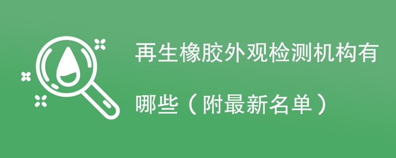 再生橡胶外观检测机构有哪些（附最新名单）