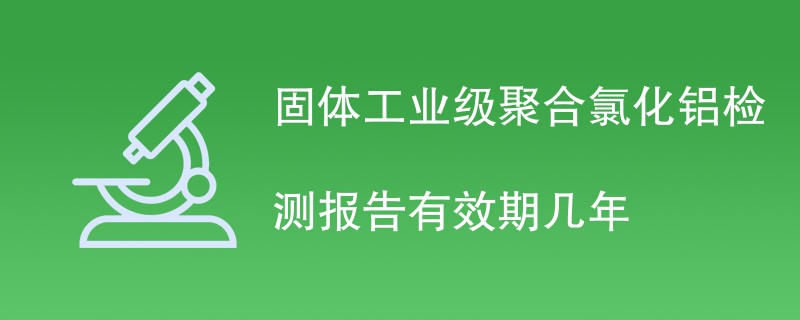 固体工业级聚合氯化铝检测报告有效期几年