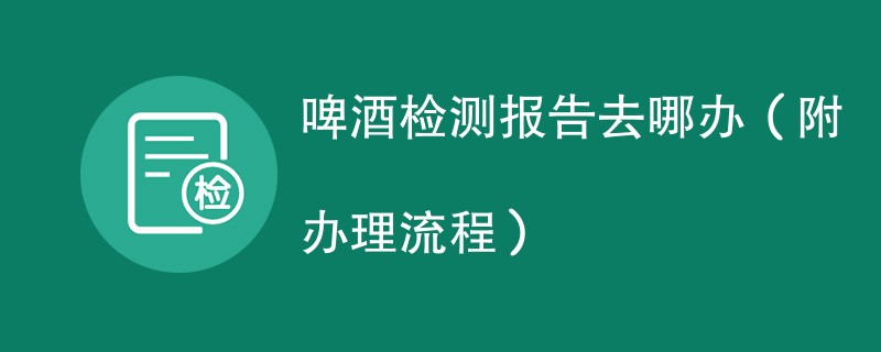 啤酒检测报告去哪办（附办理流程）