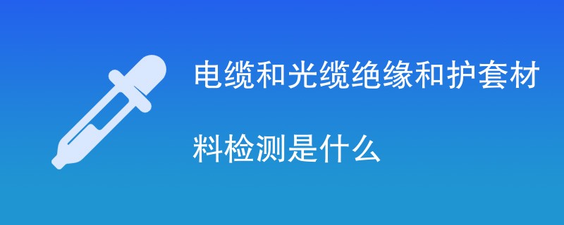 电缆和光缆绝缘和护套材料检测是什么