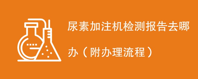 尿素加注机检测报告去哪办（附办理流程）