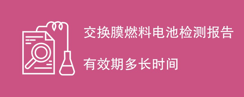 交换膜燃料电池检测报告有效期多长时间
