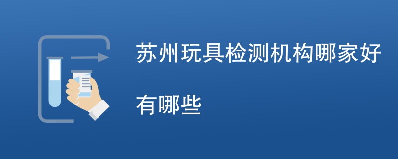 苏州玩具检测机构哪家好有哪些