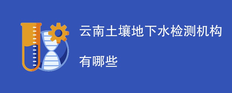 云南土壤地下水检测机构有哪些