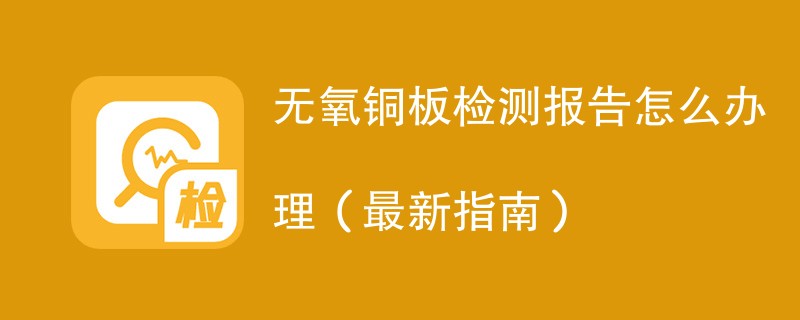 无氧铜板检测报告怎么办理（最新指南）