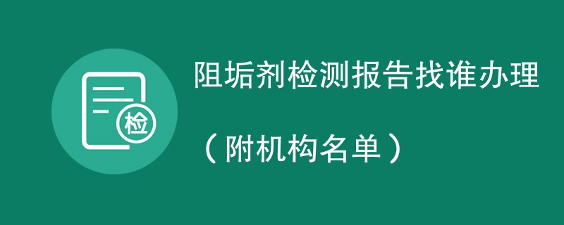 阻垢剂检测报告找谁办理（附机构名单）