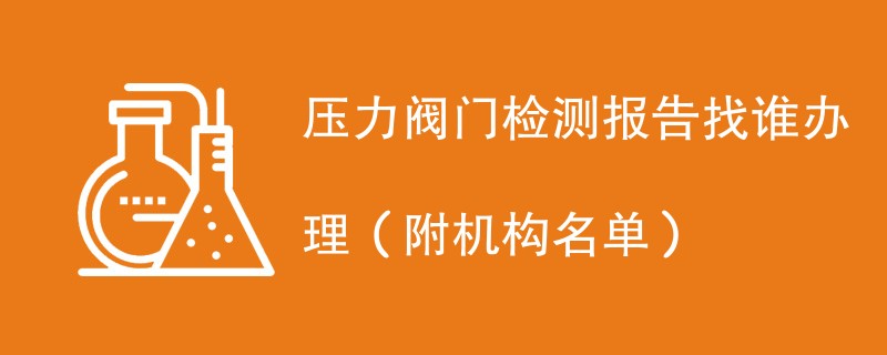 压力阀门检测报告找谁办理（附机构名单）