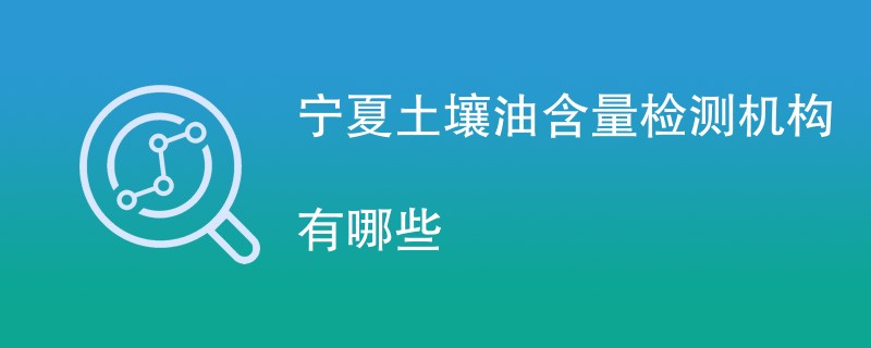 宁夏土壤油含量检测机构有哪些