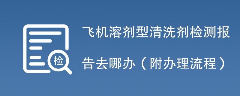 飞机溶剂型清洗剂检测报告去哪办（附办理流程）