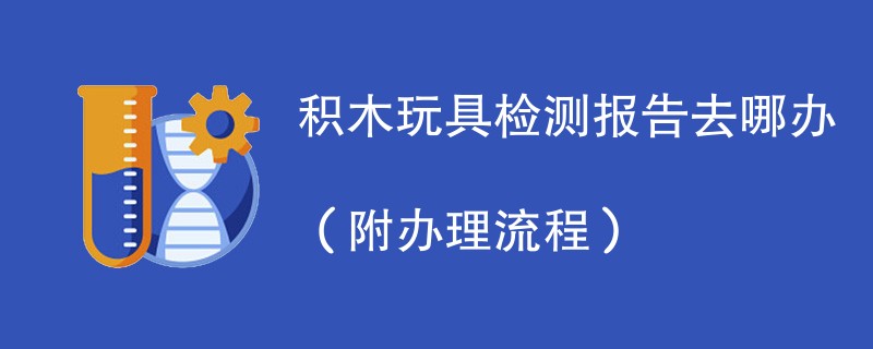 积木玩具检测报告去哪办（附办理流程）