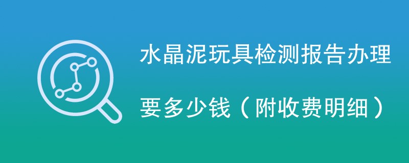 水晶泥玩具检测报告办理要多少钱（附收费明细）