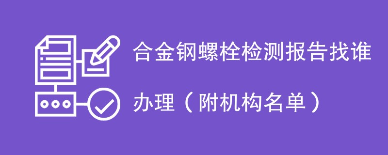 合金钢螺栓检测报告找谁办理（附机构名单）