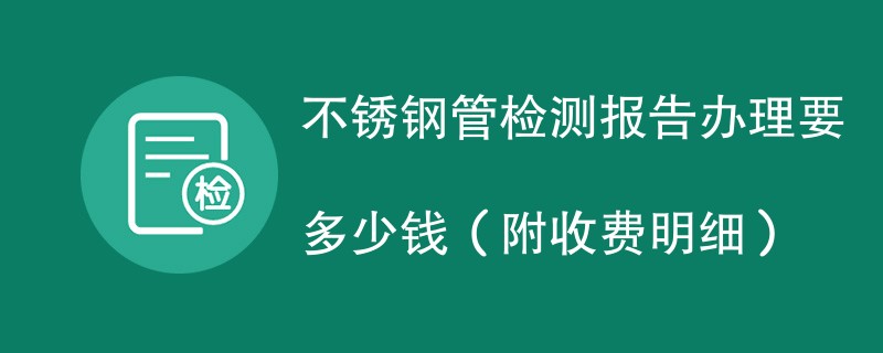 不锈钢管检测报告办理要多少钱（附收费明细）