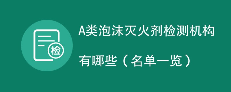 A类泡沫灭火剂检测机构有哪些（名单一览）