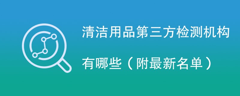 清洁用品第三方检测机构有哪些（附最新名单）