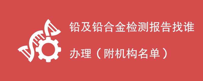 铅及铅合金检测报告找谁办理（附机构名单）