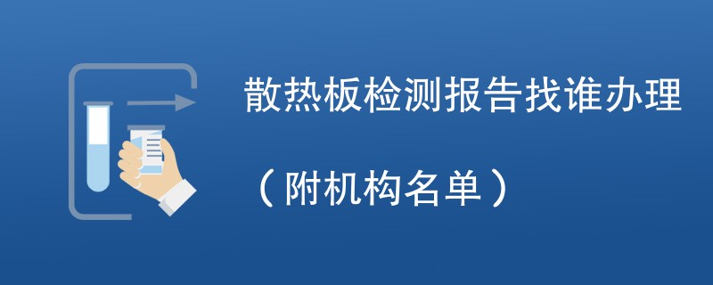 散热板检测报告找谁办理（附机构名单）