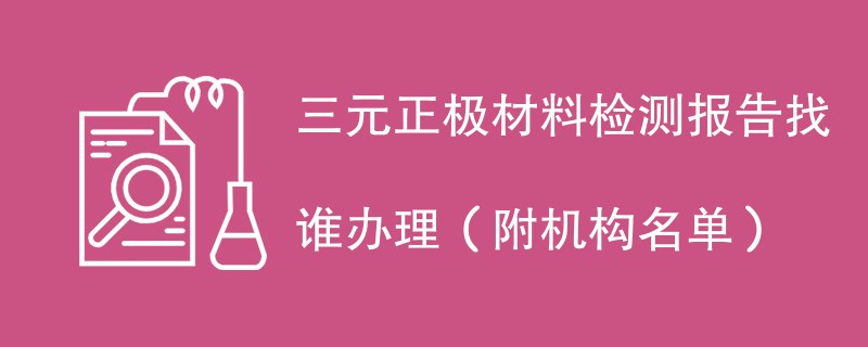 三元正极材料检测报告找谁办理（附机构名单）