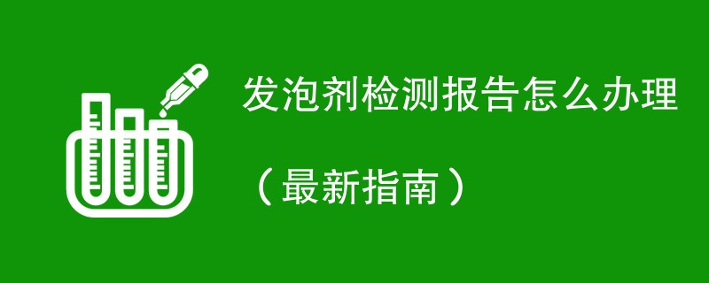 发泡剂检测报告怎么办理（最新指南）
