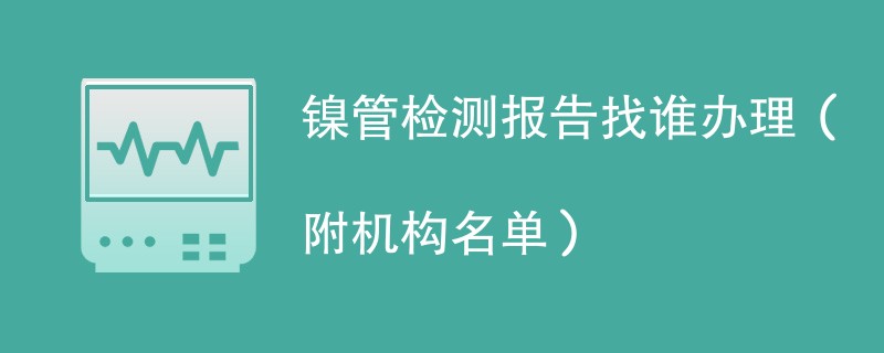 镍管检测报告找谁办理（附机构名单）
