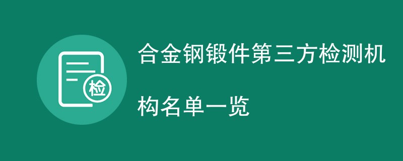 合金钢锻件第三方检测机构名单一览