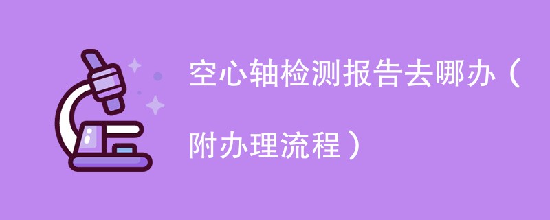 空心轴检测报告去哪办(附办理流程)
