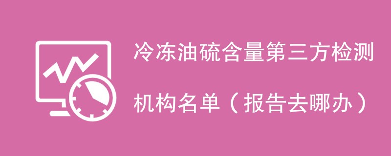 冷冻油硫含量第三方检测机构名单(报告去哪办)