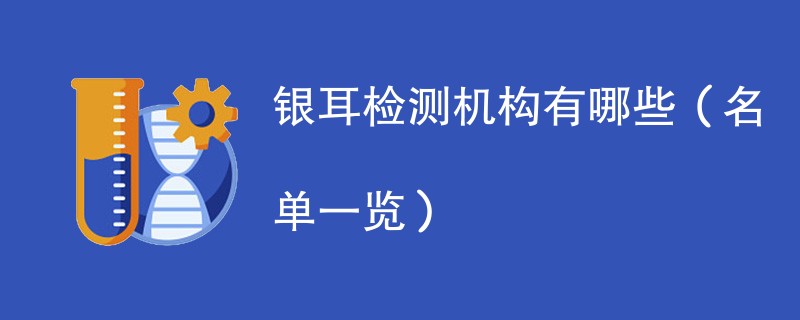 银耳检测机构有哪些(名单一览)