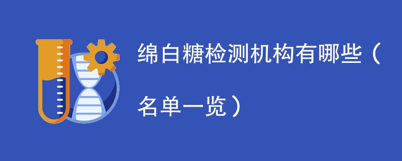 绵白糖检测机构有哪些(名单一览)